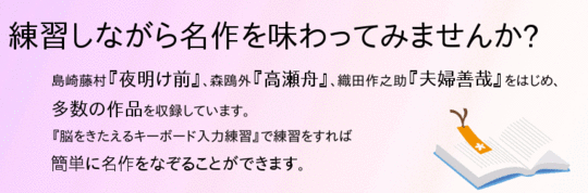 「練習しながら名作を味わってみませんか」島崎藤村『夜明け前』、森鴎外『高瀬舟』、織田作之助『夫婦善哉』をはじめ、多数の作品を収録しています。『脳をきたえるキーボード入力練習』で練習をすれば簡単に名作をなぞることができます。